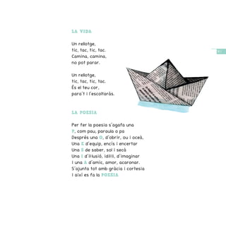 / 47 /
LA VIDA
Un rellotge,
tic, tac, tic, tac.
Camina, camina,
no pot parar.
Un rellotge,
tic, tac, tic, tac.
És el teu cor,
para’t i l’escoltaràs.
LA POESIA
Per fer la poesia s’agafa una
P, com pau, paraula o pa
Després una O, d’obrir, ou i oceà,
Una E d’equip, encís i encertar
Una S de saber, sol i secà
Una I d’il·lusió, idil·li, d’imaginar
I una A d’amic, amor, acaronar.
S’ajunta tot amb gràcia i cortesia
I així es fa la POESIA
 