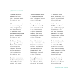 ¿Josep, en la fosca nit,
què sentiu encativat?
Que el meu cor ha llacerat
de Jesús el dolç vagit.
Al llom la somera el duia
en ventre molt virginal,
cuit el pa sagramental,
mut encara l’al·leluia.
La profecia ho ha dit,
el segle el salm desgranava,
sentir el món esperava
de Jesús el dolç vagit.
De Natzaret el viatge,
passant per viles i camps
lluminosos els rellamps
encenien el paratge.
On el jorn besa la nit
la Verge descansaria
i encara no se sentia
de Jesús el dolç vagit.
Ens miren com caminem
les flors i a l’empiri estrelles
i el vol de les oronelles
ens guia fins a Betlem.
Jo preguntava amb neguit
si hom ens voldria rebre
i hem trobat aquest pessebre
on sentir el dolç vagit.
La cova s’ompli d’encens,
quan l’Aurora sens soroll
deixa damunt del fenoll
el foc d’un amor intens.
El bressol està amanit,
els àngels volen cantar
però abans han d’escoltar
de Jesús el dolç vagit.
I mut el silenci estant
amb un sentiment molt dens
ha plorat el Rei immens
tenint els àngels davant.
Benaurada aquesta nit,
beneït el vostre plor,
he sentit junt al meu cor
de Jesús el dolç vagit.
I els àngels alcen el vol,
porten lires i assutzenes,
són de llana les ofrenes,
les cançons, del rossinyol.
I el blau del cel infinit
besant els cims de la serra,
ha sentit dormint la terra
de Jesús el dolç vagit
Sol etern i foc tan nou,
oh fill de Santa Maria,
quan humil la companyia,
la somera junt al bou.
Quin amor haveu sentit
veient entrar els anyells
i els pastors amb els joiells
en sentir el dolç vagit.
Oh nit del tot benaurada,
lluminosa en el portal,
nit formosa de Nadal
dels humils tan esperada.
També en el cel han sentit
florint els nards de l’hivern
l’Esperit i el Pare etern
de Jesús el dolç vagit.
¿Josep, en la fosca nit,
què sentiu encativat?
Que el meu cor ha llacerat.
de Jesús el dolç vagit.
¿Què sentiu encativat?
Josep Martínez Rondan
 