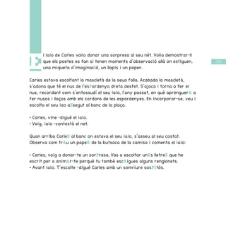 / 55 /
E
l iaio de Carles volia donar una sorpresa al seu nét. Volia demostrar-li
que els poetes es fan si tenen moments d’observació allà on estiguen,
una miqueta d’imaginació, un llapis i un paper.
Carles estava escoltant la mascletà de la seua falla. Acabada la mascletà,
s’adona que té el nus de l’esPardenya dreta desfet. S’ajoca i torna a fer el
nus, recordant com s’entossudí el seu iaio, l’any passat, en què aprenguerA a
fer nusos i llaços amb els cordons de les espardenyes. En incorporar-se, veu i
escolta el seu iao aSsegut al banc de la plaça.
• Carles, vine –digué el iaio.
• Vaig, iaio –contestà el net.
Quan arriba CarleS al banc on estava el seu iaio, s’asseu al seu costat.
Observa com trAu un papeR de la butxaca de la camisa i comenta el iaio:
• Carles, vaig a donar-te un sorPresa. Vas a escoltar unEs lletreS que he
escrit per a animAr-te perquè tu també escRigues alguns renglonets.
• Avant iaio. T’escolte –digué Carles amb un somriure sosPItós.
 