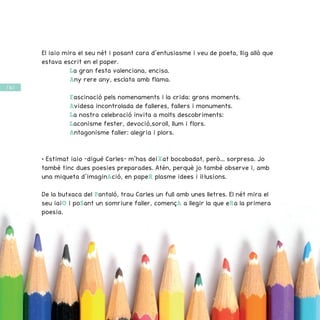 / 56 /
El iaio mira el seu nét i posant cara d’entusiasme i veu de poeta, llig allò que
estava escrit en el paper.
La gran festa valenciana, encisa.
Any rere any, esclata amb flama.
Fascinació pels nomenaments i la crida: grans moments.
Avidesa incontrolada de falleres, fallers i monuments.
La nostra celebració invita a molts descobriments:
Laconisme fester, devoció,soroll, llum i flors.
Antagonisme faller: alegria i plors.
• Estimat iaio –digué Carles– m’has deiXat bocabadat, però... sorpresa. Jo
també tinc dues poesies preparades. Atén, perquè jo també observe i, amb
una miqueta d’imaginAció, en papeR plasme idees i il·lusions.
De la butxaca del Pantaló, trau Carles un full amb unes lletres. El nét mira el
seu iaiO i poSant un somriure faller, començA a llegir la que eRa la primera
poesia.
 