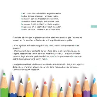 / 57 /
Mira quina falla més bonica enguany tenim.
Ombra donarà al carrer i a l’observador.
Cada any, per ella treballem i no dormim.
Animats a donar temps, entusiasme i cor.
Defensant tradició i fent història omplim,
Orgullosos, en el nostre benvolgut mocador,
Raons, records i moments en or imprimim.
És el torn del iaio per a quedar-se atònit. Està molt satisfet per l’estima del
seu nét en fer camí en la festa més entranyable del nostre poble.
• M’ha agradat moltíssim –digué el iaio. Però, no has dit que tenies dUes
poesies?
• Efectivament, iaio –contestà Carles–. Però dóna la circumstància, que la
segona poesia no té sentit en estos moments; ara bé, si eres observador i
tornes a llegir el conte, podràs esbrinar o caÇar la que en una altrA ocasió
podré desenvolupar amb sentit falleR.
La seguda en el banc acabà amb un somriure de iaio i nét. S’alçaren i, agafats
de la mà, se n’anaren a llegir els cartells de la falla acabats de col·locar...
Continuaven llegint «poesia».
 