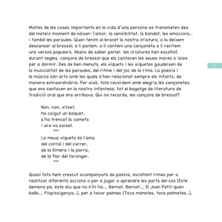 / 59 /
Moltes de les coses importants en la vida d’una persona es transmeten des
del mateix moment de nàixer: l’amor, la sensibilitat, la bondat, les emocions...
i també les paraules. Quan tenim al bracet la nostra criatura, o la deixem
descansar al bressol, o li parlem, o li cantem una cançoneta o li recitem
uns versos populars. Abans de saber parlar, les criatures han escoltat,
durant segles, cançons de bressol que els cantaven les seues mares o iaies
per a dormir. Des de ben menuts, els xiquets i les xiquetes gaudeixen de
la musicalitat de les paraules, del ritme i del joc de la rima. La poesia i
la música són arts amb les quals s’han relacionat sempre els infants, de
manera extraordinària. Per això, tots recordem amb alegria les cançonetes
que ens cantaven en la nostra infantesa, tot el bagatge de literatura de
tradició oral que ens arribava. Qui no recorda, les cançons de bressol? 	
	 Non, non, xitxet,
	 ha caigut un baquet,
	 s’ha trencat la cameta
	 i ara va coixet.
		 ***
	 La meua xiqueta és l’ama
	 del corral i del carrer,
	 de la llimera i la parra,
	 de la flor del taronger.
		***
Quasi tots hem crescut acompanyats de poesia, escoltant rimes per a
realitzar diferents accions o per a jugar a aprendre les parts del cos (Este
demana pa, este diu que no n’hi ha..., Bernat, Bernat..., El Joan Petit quan
balla..., Pispissiganya...), per a tocar palmes (Toca manetes, toca palmetes...),
 