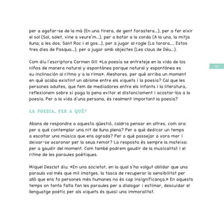 / 61 /
per a agafar-se de la mà (En una tirera, de gent forastera...), per a fer eixir
el sol (Sol, solet, vine a veure’m...), per a botar a la corda (A la una, la mitja
lluna; a les dos, Sant Roc i el gos...), per a jugar al rogle (La tarara..., Estos
tres dies de Pasqua...), per a jugar amb objectes (Les claus de Déu...).
Com diu l’escriptora Carmen Gil: «La poesía se entreteje en la vida de los
niños de manera natural y espontánea porque natural y espontánea es
su inclinación al ritmo y a la rima». Aleshores, per què arriba un moment
en què acaba existint un abisme entre els xiquets i la poesia? Cal que les
persones adultes, que fem de mediadores entre els infants i la literatura,
reflexionem sobre si paga la pena evitar el distanciament i acostar-los a la
poesia. Per a la vida d’una persona, és realment important la poesia?
LA POESIA, PER A QUÈ?
Abans de respondre a aquesta qüestió, caldria pensar en altres, com ara:
per a què contemplar una nit de lluna plena? Per a què dedicar un temps
a escoltar una música que ens agrada? Per a què passejar a vora mar i
deixar-se acaronar per la seua remor? La resposta és sempre la mateixa:
per a gaudir del moment. Com també podrem gaudir de la musicalitat i el
ritme de les paraules poètiques.
Miquel Desclot diu: «En una societat, en la qual s’ha volgut oblidar que una
paraula val més que mil imatges, la tasca de recuperar la sensibilitat per
allò que ens fa persones més humanes no és cap insignificança.» En aquests
temps on tanta falta fan les paraules per a dialogar i estimar, descuidar el
llenguatge poètic per als xiquets és quasi una immoralitat.
 