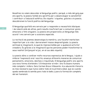 / 62 /
Nosaltres no volem descuidar el llenguatge poètic, perquè, a més del goig que
ens aporta, la poesia també ens aprofita per a desenvolupar la sensibilitat
i contribuir a l’educació estètica. Els xiquets i xiquetes, gràcies a la poesia,
descobreixen la funció poètica del llenguatge.
El llenguatge quotidià ens serveix per a respondre a necessitats bàsiques
i de relació amb els altres, però resulta insuficient per a comunicar grans
emocions o fets singulars. La poesia ens proporciona un llenguatge més
acurat i ens serveix per a ocasions especials.
La recitació de poemes desenvolupa la memòria, una facultat mental ben
important per a la vida i darrerament massa desprestigiada. La poesia
estimula la imaginació, la qual és imprescindible per a qualsevol activitat
creadora. És gràcies a la imaginació que les persones poden transformar la
seua realitat (mitjançant el joc, en el cas dels xiquets).
La poesia dóna a conéixer molts recursos expressius de la llengua, i ajuda a
millorar l’expressió oral i escrita: ensenya diferents maneres de comunicar
pensaments, emocions, desitjos o inquietuds. El llenguatge poètic ens aporta
una nova forma d’entendre i d’interpretar el món i ens fa éssers humans
més complets i millors. Deia Carmen Bravo Villasante: «La educación literaria
es mas necesaria que nunca sobre todo en la primera edad, que es cuando
queda sembrada la semilla para todo lo bello y para la formación completa
del ser humano».
 