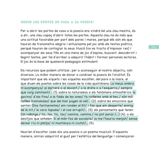 / 63 /
OBRIM LES PORTES DE CASA A LA POESIA!
Per a obrir les portes de casa a la poesia ens vindrà bé una clau mestra, és
a dir, una clau capaç d’obrir totes les portes. Aquesta clau no és més que
una actitud favorable per part dels pares i mares, perquè ells són els que
hauran de transmetre alegria i entusiasme pel joc amb els textos poètics,
perquè hauran de contagiar la seua il·lusió (no es tracta d’imposar res) i
acompanyar els seus fills en una mena de joc d’espies, buscant, descobrint i
llegint textos, per tal d’arribar a adquirir l’hàbit i formar persones lectores.
El joc és la base de qualsevol pedagogia estimulant.
Els recursos que podem utilitzar, per a aconseguir el nostre objectiu, són
diversos. La millor manera de donar a conéixer la poesia és l’oralitat. És
important que els xiquets i les xiquetes escolten, del pare o la mare, el
que diuen els poetes sobre les coses de la vida quotidiana: La meua ombra
m’acompanya/ al darrere o al davant,/ a la dreta o a l’esquerra,/ sempre
que vaig caminant/... (1); sobre la naturalesa o els fenòmens atmosfèrics: la
gavina/ d’ala fina/ a la falda de les ones/ fa ratlletes amb el bec,/ són mil
ratlles tremoloses/ que del mar pugen al cel/... (2); sobre les emocions que
senten (Dos fantasmetes/ em ronden el llit/ i fan que em desperte/ enmig
de la nit,/ la cara tapada/ i el cos arrupit/... (3); els pensaments que tenen
(Un rellotge,/ tic, tac, tic, tac/ camina, camina,/ no pot parar./...) (4), o els
desitjos que anhelen: Si el món fos de xocolata/ ja me l’hauria menjat/ sense
deixar riu ni platja/ ni muntanya ni ciutat/... (5).
Haurien d’escoltar cada dia una poesia o un poema musicat. D’aquesta
manera, aniran adquirint el gust per l’estètica del llenguatge i començaran
 