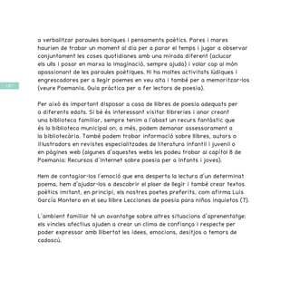 / 64 /
a verbalitzar paraules boniques i pensaments poètics. Pares i mares
haurien de trobar un moment al dia per a parar el temps i jugar a observar
conjuntament les coses quotidianes amb una mirada diferent (aclucar
els ulls i posar en marxa la imaginació, sempre ajuda) i volar cap al món
apassionant de les paraules poètiques. Hi ha moltes activitats lúdiques i
engrescadores per a llegir poemes en veu alta i també per a memoritzar-los
(veure Poemania. Guia pràctica per a fer lectors de poesia).
Per això és important disposar a casa de llibres de poesia adequats per
a diferents edats. Si bé és interessant visitar llibreries i anar creant
una biblioteca familiar, sempre tenim a l’abast un recurs fantàstic que
és la biblioteca municipal on, a més, podem demanar assessorament a
la bibliotecària. També podem trobar informació sobre llibres, autors o
il·lustradors en revistes especialitzades de literatura infantil i juvenil o
en pàgines web (algunes d’aquestes webs les podeu trobar al capítol 8 de
Poemania: Recursos d’Internet sobre poesia per a infants i joves).
Hem de contagiar-los l’emoció que ens desperta la lectura d’un determinat
poema, hem d’ajudar-los a descobrir el plaer de llegir i també crear textos
poètics imitant, en principi, els nostres poetes preferits, com afirma Luis
García Montero en el seu llibre Lecciones de poesia para niños inquietos (7).
L’ambient familiar té un avantatge sobre altres situacions d’aprenentatge:
els vincles afectius ajuden a crear un clima de confiança i respecte per
poder expressar amb llibertat les idees, emocions, desitjos o temors de
cadascú.
 