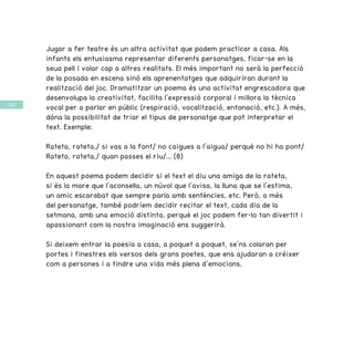 / 66 /
Jugar a fer teatre és un altra activitat que podem practicar a casa. Als
infants els entusiasma representar diferents personatges, ficar-se en la
seua pell i volar cap a altres realitats. El més important no serà la perfecció
de la posada en escena sinó els aprenentatges que adquiriran durant la
realització del joc. Dramatitzar un poema és una activitat engrescadora que
desenvolupa la creativitat, facilita l’expressió corporal i millora la tècnica
vocal per a parlar en públic (respiració, vocalització, entonació, etc.). A més,
dóna la possibilitat de triar el tipus de personatge que pot interpretar el
text. Exemple:
Rateta, rateta,/ si vas a la font/ no caigues a l’aigua/ perquè no hi ha pont/
Rateta, rateta,/ quan passes el riu/... (8)
En aquest poema podem decidir si el text el diu una amiga de la rateta,
si és la mare que l’aconsella, un núvol que l’avisa, la lluna que se l’estima,
un amic escarabat que sempre parla amb sentències, etc. Però, a més
del personatge, també podríem decidir recitar el text, cada dia de la
setmana, amb una emoció distinta, perquè el joc podem fer-lo tan divertit i
apassionant com la nostra imaginació ens suggerirà.
Si deixem entrar la poesia a casa, a poquet a poquet, se’ns colaran per
portes i finestres els versos dels grans poetes, que ens ajudaran a créixer
com a persones i a tindre una vida més plena d’emocions.
 