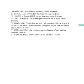 / 67 /
(1) GIRBÉS, Fina (2011): Poemes a la carta. Alzira: Bromera.
(2) RASPALL, Joana (2000): Bon dia, Poesia! Barcelona. Baula.
(3) PELLICER, M. Dolors (2003): Versos diversos. Alzira. Bromera.
(4) CANO, Carles (2015): 29 poemes per al dia i un per a la nit. Alzira:
Bromera.
(5) GRANELL, Marc (2008): Oda als peus i altres poemes. Alzira: Bromera.
(6) BALLESTER, Anna (2013): Poemania. Guia pràctica per a fer lectors de
poesia. Alzira: Bromera.
(7) GARCÍA MONTERO, Luis: Lecciones de poesía para niños inquietos.
Granada: Comares.
(8) DE LANUZA, Empar (2008): Versos al sol. València: Tàndem.
 