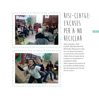 / 85 /
RISI-CLATGE:
EXCUSES
PER A NO
RECICLAR
Taller risoteràpia: «RISI-
CLATGE: EXCUSES PER A NO
RECICLAR» Mitjançant la rialla,
el joc i la dansa vam propiciar
un canvi positiu en les actituds
i hàbits diaris de la gent davant
la reducció, la reutilització i el
reciclatge de residus.
Tallers impartits per monitors de
la Conselleria de Medi Ambient,
dins del programa «Recicla amb
els cinc sentits».
 