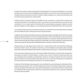 338
En segon lloc buscàvem recobrar la participació d’artistes plàstics en la construcció de fogueres, com ja havia
ocorregut en els inicis de la festa. Arreplegant aquesta herència, vam tindre clar que la nostra proposta havia
d’integrar diferents artistes que se sentiren motivats a utilitzar la foguera com a suport de la seua obra, amb
el condicionant que suposa el seu caràcter efímer.
Finalment volíem reivindicar la figura de José María Py, per a remetre’ns, a través d’ell, als orígens de la
nostra festa. Buscàvem mirar el passat per a oferir una visió de futur a través del nostre monument. Per això
recordàvem Py com a origen i germen intel·lectual de les nostres celebracions populars. Aquest és el motiu
pel qual li dediquem la nostra foguera, com a protagonista absolut de l’esdevindre històric de la nostra festa.
La suma dels tres factors anteriorment descrits va donar com a resultat el monument Py deconstruït, dissenyat
per Enrique Martínez Piñol i realitzat per Francisco Granja Camarasa.
La foguera, de marcada horitzontalitat, estava dominada pel gran bigot deJosé María Py, de mes de vuit metres
de llarg, que apareixia dividit en cinc parts col·locades de manera creixent.Amb ell oferíem un joc visual: de front
transmetia una visió unitària, però si es contemplava lateralment, es veia partit, dividit, deconstruït. Amb això
volíem transmetre la idea que el bigot era igual que la nostra festa, una unitat composta per multitud de prismes
i elements que aporten des de la seua individualitat quelcom interessant i vàlid a l’entramat festiu.
Al mateix temps, la nostra foguera volia convertir-se en un espai artístic que de manera efímera transformara
l’entramat urbà de la ciutat. Una exposició a l’aire lliure, un lloc transitable en què el públic podia contemplar
lliurement les obres presentades per quatre artistes, a través de quatre cubs d’1,50 m, col·locats enfront del bigot.
En les seues obres, Rodrigo García Llorca, Eva Sucasas, Martín Pérez Ripoll i la Família Granja van aportar la
seua pròpia visió sobre el col·lectiu foguerer. La dona, el foc, el ritual i la història, formaven part dels cubs,
que completaven des de la plàstica contemporània, l’essència i el sentit principal del monument. Durant la
plantà va tindre lloc la intervenció dels artistes sobre els cubs en un intent que interactuaren i compartiren el
seu procés creatiu amb tots aquells que s’acostaren a contemplar la foguera.
Finalment, enfront del bigot, estava assegut el mateix José María Py, que des del passat contemplava el futur,
la qual cosa encara està per vindre.Concebut íntegrament en fusta, el ninot estava assegut sobre un palé, que
remetia a les fogueres de trastos vells, origen dels nostres festejos. La fusta amb què estava concebut el seu
cos simbolitzava l’ànima dels nostres monuments, el component ocult que mai es veu, però que sustenta les
formes del nostre art efímer.
 