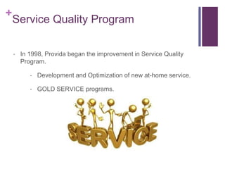 +
Service Quality Program
 In 1998, Provida began the improvement in Service Quality
Program.
 Development and Optimization of new at-home service.
 GOLD SERVICE programs.
 