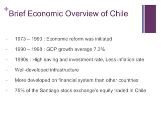 +
Brief Economic Overview of Chile
 1973 – 1990 : Economic reform was initiated
 1990 – 1998 : GDP growth average 7.3%
 1990s : High saving and investment rate, Less inflation rate
 Well-developed infrastructure
 More developed on financial system than other countries
 75% of the Santiago stock exchange’s equity traded in Chile
 