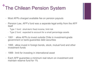 +
The Chilean Pension System
 Most AFPs charged available fee on pension payouts
 Pension Law, AFP’s fund was a separate legal entity from the AFP
itself
 Type 1 fund : short-term fixed income, limit risk
 Type 2 fund : expected to account for a small percentage assets
 1991 : allow AFPs to invest outside Chile in investment-grade
government or bank-guarantee debt securities
 1995 : allow invest in foreign bonds, stock, mutual fund and other
investment funds
 1999 : limit for investing in international asset
 Each AFP guarantee a minimum real return on investment and
maintain reserve fund for 1%
 
