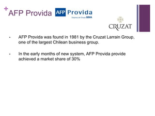 +
AFP Provida
• AFP Provida was found in 1981 by the Cruzat Larrain Group,
one of the largest Chilean business group.
• In the early months of new system, AFP Provida provide
achieved a market share of 30%
 