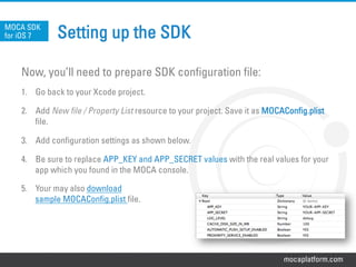 mocaplatform.com
Setting up the SDK
Now, you’ll need to prepare SDK configuration file:
1.  Go back to your Xcode project.
2.  Add New file / Property List resource to your project. Save it as MOCAConfig.plist
file.
3.  Add configuration settings as shown below.
4.  Be sure to replace APP_KEY and APP_SECRET values with the real values for your
app which you found in the MOCA console.
5.  Your may also download
sample MOCAConfig.plist file.
MOCA SDK
for iOS 7
 