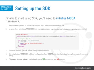 mocaplatform.com
Setting up the SDK
Finally, to start using SDK, you’ll need to initialize MOCA
framework.
1.  Import <MOCA/MOCA.h> header file into your app’s delegate implementation file.
2.  A good place to initialize MOCA SDK is in you app’s delegate –application:didFinishLaunchingWithOptions: method.
3.  You must initialize the SDK before calling any other method.
4.  On initialization, MOCA SDK will load configuration from MOCAConfig.plist file and perform all necessary framework
setup.
5.  The [MOCA initializeSDK] method call returns YES on success, and NO on error.
MOCA SDK
for iOS 7
#import <MOCA/MOCA.h>!
!
- (BOOL)application:(UIApplication *)application didFinishLaunchingWithOptions:(NSDictionary *)launchOptions!
{!
// Initialize MOCA SDK.!
BOOL mocaReady = [MOCA initializeSDK];!
if (!mocaReady)!
{!
NSLog(@"MOCA SDK initialization failed.");!
return NO;!
}!
return YES;!
}!
 