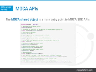 mocaplatform.com
MOCA APIs
The MOCA shared object is a main entry point to MOCA SDK APIs.
MOCA SDK
for iOS 7
@interface MOCA : NSObject!
!
// Gets the version of the MOCA library.!
+ (NSString*) version;!
!
// Initializes the library with the configuration from MOCAConfig.plist resource file!
+ (BOOL) initializeSDK:(MOCAConfig *)config;!
!
// Gets library configuration.!
+ (MOCAConfig*) config;!
!
// Gets the application key once successfully initialized.!
+ (NSString*) appKey;!
!
// Gets the application secret once successfully initialized.!
+ (NSString*) appSecret;!
!
// Returns `YES` if the MOCA library has been initialized and is ready for use.!
+ (BOOL) initialized;!
!
// Gets the current MOCA app instance object.!
+ (MOCAInstance*) currentInstance;!
!
// Gets the current proximity service object. !
+ (MOCAProximityService*) proximityService;!
!
// Gets the current log level of MOCA library.!
+ (MOCALogLevel) logLevel;!
!
// Sets the log level.!
+ (void) setLogLevel:(MOCALogLevel)logLevel;!
!
// Tells MOCA that it can begin a cloud fetch operation if it has data to download.!
+(BOOL)performFetchWithCompletionHandler:(void (^)(UIBackgroundFetchResult))completionHandler;!
!
// Updates the push device token and registers the token with MOCA cloud.!
+(void)registerDeviceToken:(NSData*)deviceToken;!
!
// Tells MOCA that a push notification has been received by the application.!
+(void)handleNotification:(NSDictionary *)userInfo applicationState:(UIApplicationState)applicationState;!
!
 