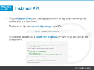mocaplatform.com
Instance API
•  The app Instance object is a local representation of an app instance downloaded
and installed in a user device.
•  The instance object is automatically managed by MOCA.
•  The instance object holds a collection of properties. Property-value pairs can be set
and retrieved.
MOCA SDK
for iOS 7
/**!
* Sets the value for the given property name.!
* !
* @param value Value to be set. It must belong to one of the accepted classes.!
* @param prop Property name.!
*/!
- (void) setValue:(id)value forProperty:(NSString*)prop;!
!
/**!
* Gets the value for the given property.!
*!
* @param prop Property name.!
* @return Value associated with the property or <code>nil</code> if none.!
*/!
- (id) valueForProperty:(NSString*)prop;!
!
/**!
* Returns a new array containing all existing property names.!
*!
* @return A new array containing all existing property names.!
*/!
- (NSArray*) allProperties;
MOCAInstance * theInstance = [MOCA currentInstance];
 