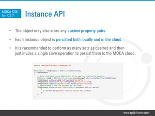 mocaplatform.com
Instance API
•  The object may also store any custom property pairs.
•  Each instance object is persisted both locally and in the cloud.
•  It is recommended to perform as many sets as desired and then
just invoke a single save operation to persist them to the MOCA cloud.
MOCA SDK
for iOS 7
#import <AdSupport/ASIdentifierManager.h>!
	
  
!
MOCAInstance * theInstance = [MOCA currentInstance]; !
if (theInstance)!
{!
// Only track Advertising Identifier, if you app uses explicit Ad banners. !
NSString * adId = [[[ASIdentifierManager	
  sharedManager] advertisingIdentifier]	
  UUIDString];	
  !
[theInstance setValue:adId forProperty:@”_ad_id"];!
[theInstance setValue:@"red" forProperty:@"favorite-color"];!
[theInstance setValue:@"women-cloth" forKey:@"last-search"];!
// Asynchronously save the instance to the cloud.!
[theInstance saveWithBlock:^(MOCAInstance *instance, NSError *error)!
{!
if (error) NSLog(@"Save instance failed: %@", error);!
}!
];!
}
 