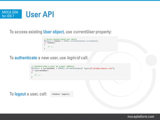 mocaplatform.com
User API
To access existing User object, use currentUser property:
To authenticate a new user, use login:id call:
To logout a user, call:
MOCA SDK
for iOS 7
// Access authenticated user object!
MOCAUser * theUser = [[MOCA currentInstance] currentUser];!
if (theUser)!
{!
// ...!
}
// Authenticate a user by e-mail address !
MOCAUser * currentUser = [[MOCA currentInstance] login:@"john@mycompany.com"];!
if (currentUser)!
{!
// ...!
}
[theUser logout];!
 