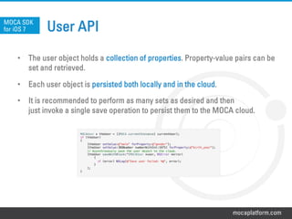 mocaplatform.com
User API
•  The user object holds a collection of properties. Property-value pairs can be
set and retrieved.
•  Each user object is persisted both locally and in the cloud.
•  It is recommended to perform as many sets as desired and then
just invoke a single save operation to persist them to the MOCA cloud.
MOCA SDK
for iOS 7
MOCAUser * theUser = [[MOCA currentInstance] currentUser]; !
if (theUser)!
{!
[theUser setValue:@”male" forProperty:@”gender"];!
[theUser setValue:[NSNumber numberWithInt:1975] forProperty:@”birth_year"];!
// Asynchronously save the user object to the cloud.!
[theUser saveWithBlock:^(MOCAUser *user, NSError *error)!
{!
if (error) NSLog(@"Save user failed: %@", error);!
}!
];!
}
 