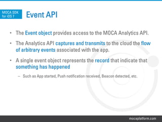 mocaplatform.com
Event API
•  The Event object provides access to the MOCA Analytics API.
•  The Analytics API captures and transmits to the cloud the flow
of arbitrary events associated with the app.
•  A single event object represents the record that indicate that
something has happened
–  Such as App started, Push notification received, Beacon detected, etc.
MOCA SDK
for iOS 7
 