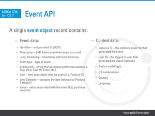 mocaplatform.com
Event API
A single event object record contains:
–  Event data:
•  Identifier – unique event ID (UUID)
•  Timestamp – GMT timestamp when event occurred
•  Local timestamp – timestamp with local timezone
•  Event type – type of event
•  Action verb – string that described performed action (i.e.
Buy, View, Search, Enter, etc.)
•  Item – item associated with the event (i.e. Product ID)
•  Item Category – category the item belongs to (Product
Category)
•  Value – value associated with the event (E.g. purchase
amount)
MOCA SDK
for iOS 7
–  Context data:
•  Instance ID – the instance object ID that
generated the event
•  User ID – the logged-in user that
generated the event (optional)
•  Device model/type
•  OS name/version
•  Country
•  Language
 