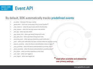 mocaplatform.com
Event API
By default, SDK automatically tracks predefined events:
§  _is_active – indicates if the app is active
§  _geolocation – track last coordinates of the current location *
§  _new_instance – when the app is executed for the first time
§  _new_session – when the new app session was started
§  _exit_app – when app was exited
§  _app_leaves_fore – when app leaves foreground mode
§  _app_goes_fore – when app enters foreground mode
§  _launching_push – when app was started by a push notification
§  _push – when push notification has been received while the app was running
§  _beacon_proximity – when the device entered/exited a beacon region *
§  _zone_proximity – when the device entered/exited a proximity zone *
§  _place_proximity – when the device entered/exited a proximity place *
§  _fire_action – when proximity experience action fired
§  _user_login – when user logged in
§  _user_logout – when user logged out
MOCA SDK
for iOS 7
*Used when available and allowed by
user privacy settings.
 