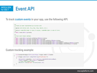 mocaplatform.com
Event API
To track custom events in your app, use the following API:
Custom tracking example:
MOCA SDK
for iOS 7
/**!
* Tracks an event represented by an action verb !
*!
* @param verb Action verb. (E.g. Buy, View, Search, etc.).!
*!
* @return <code>YES</code> in case of success, <code>NO</code> in case of error.!
*/!
+ (BOOL) track:(NSString*)verb;!
!
/**!
* Track event helper methods. !
*/!
+ (BOOL) track:(NSString*)verb withValue:(NSNumber*)value;!
+ (BOOL) track:(NSString*)verb forItem:(NSString*)item;!
+ (BOOL) track:(NSString*)verb forItem:(NSString*)item withValue:(NSNumber*)value;!
+ (BOOL) track:(NSString*)verb forItem:(NSString*)item belongingTo:(NSString*)category;!
+ (BOOL) track:(NSString*)verb forItem:(NSString*)item belongingTo:(NSString*)category withValue:(NSNumber*)value;!
+ (BOOL) track:(NSString*)verb forItem:(NSString*)item belongingTo:(NSString*)category withIntValue:(int)value;!
!
-  (void)prepareForSegue:(UIStoryboardSegue *)segue sender:(id)sender!
{!
if ([[segue identifier] isEqualToString:@”ViewProduct"])!
{!
"NSIndexPath *indexPath = [self.tableView indexPathForSelectedRow];!
"Product *product = self.products [indexPath];!
"// Track view product event!
[MOCAEvent track:@”view” forItem:product.id];!
}!
}!
 