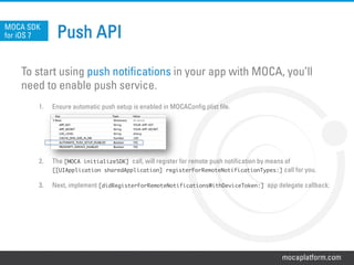 mocaplatform.com
Push API
To start using push notifications in your app with MOCA, you’ll
need to enable push service.
1.  Ensure automatic push setup is enabled in MOCAConfig.plist file.
2.  The [MOCA initializeSDK] call, will register for remote push notification by means of
[[UIApplication sharedApplication] registerForRemoteNotificationTypes:] call for you.
3.  Next, implement [didRegisterForRemoteNotificationsWithDeviceToken:] app delegate callback:
MOCA SDK
for iOS 7
 