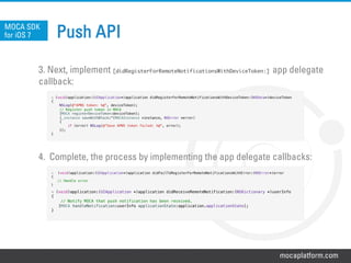 mocaplatform.com
Push API
3. Next, implement [didRegisterForRemoteNotificationsWithDeviceToken:] app delegate
callback:
4. Complete, the process by implementing the app delegate callbacks:
MOCA SDK
for iOS 7
-  (void)application:(UIApplication*)application didFailToRegisterForRemoteNotificationsWithError:(NSError*)error!
{!
// Handle error!
}!
!
- (void)application:(UIApplication *)application didReceiveRemoteNotification:(NSDictionary *)userInfo!
{!
// Notify MOCA that push notification has been received. !
[MOCA handleNotification:userInfo applicationState:application.applicationState];!
}!
!
- (void)application:(UIApplication*)application didRegisterForRemoteNotificationsWithDeviceToken:(NSData*)deviceToken!
{!
NSLog(@"APNS token: %@", deviceToken);!
// Register push token in MOCA!
[MOCA registerDeviceToken:deviceToken];!
[_instance saveWithBlock:^(MOCAInstance *instance, NSError *error)!
{!
if (error) NSLog(@"Save APNS token failed: %@", error);!
}];!
}!
 