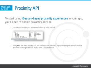 mocaplatform.com
Proximity APIMOCA SDK
for iOS 7
To start using iBeacon-based proximity experiences in your app,
you’ll need to enable proximity service.
1.  Ensure proximity service is enabled in MOCAConfig.plist file.
2.  The [MOCA initializeSDK] call, will automatically start MOCA proximity engine and synchronize
proximity campaigns defined in your MOCA cloud account.
 