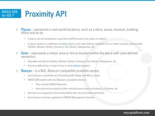 mocaplatform.com
Proximity APIMOCA SDK
for iOS 7
•  Places – represents a real-world locations, such as a store, venue, museum, building,
office and so on.
•  A place can be localized by a geo-fence (GPS location and radius in meters)
•  A place contains a collection of zones, where each zone defines semantics for an indoor location, such as Kids
Clothes, Women Clothes, Entrance, Exit, Books, Videogames, etc.
•  Zone – represents a indoor area or micro-location within the place with user-defined
semantics.
•  Examples include ds Clothes, Women Clothes, Entrance, Exit, Books, Videogames, etc.
•  A zone is defined by a range of one or more beacon sensors.
•  Beacon – is a BLE, iBeacon-compatible proximity sensor.
•  Each beacon is identified by { Proximity UUID, Major and Minor } tuple.
•  MOCA SDK works with any iBeacon-compatible devices.
–  This includes MOCA Beacons
–  And beacons provided by other manufacturers such as Kontakt.io, Estimote, etc.
•  Beacons are assigned to Zones that define their micro-location semantics.
•  Each beacon must be registered in MOCA Management Console.
 