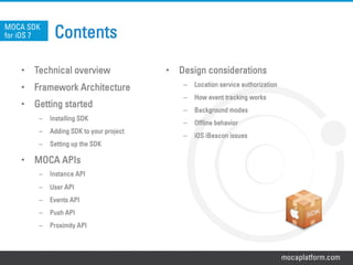 mocaplatform.com
Contents
•  Technical overview
•  Framework Architecture
•  Getting started
–  Installing SDK
–  Adding SDK to your project
–  Setting up the SDK
•  MOCA APIs
–  Instance API
–  User API
–  Events API
–  Push API
–  Proximity API
MOCA SDK
for iOS 7
•  Design considerations
–  Location service authorization
–  How event tracking works
–  Background modes
–  Offline behavior
–  iOS iBeacon issues
 