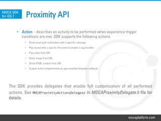 mocaplatform.com
Proximity APIMOCA SDK
for iOS 7
•  Action – describes an activity to be performed when experience trigger
conditions are met. SDK supports the following actions:
•  Show local push notification with a specific message
•  Play sound with a specific file name (included in app bundle)
•  Play video from URL
•  Show image from URL
•  Show HTML content from URL
•  Custom action (implemented as app-provided delegate callback)
The SDK provides delegates that enable full customization of all performed
actions. See MOCAProximityActionsDelegate in MOCAProximityDelegate.h file for
details.
 