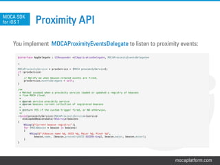 mocaplatform.com
Proximity API
You implement MOCAProximityEventsDelegate to listen to proximity events:
MOCA SDK
for iOS 7
@interface AppDelegate : UIResponder <UIApplicationDelegate, MOCAProximityEventsDelegate>!
!
…!
!
MOCAProximityService * proxService = [MOCA proximityService];!
if (proxService)!
{!
// Notify me when beacon-related events are fired.!
proxService.eventsDelegate = self;!
}!
!
/**!
* Method invoked when a proximity service loaded or updated a registry of beacons!
* from MOCA cloud.!
*!
* @param service proximity service!
* @param beacons current collection of registered beacons!
*!
* @return YES if the custom trigger fired, or NO otherwise.!
*/!
-(void)proximityService:(MOCAProximityService*)service!
didLoadedBeaconsData:(NSArray*)beacons!
{!
NSLog(@"Current beacon registry:");!
for (MOCABeacon * beacon in beacons)!
{!
NSLog(@"tBeacon name %@, UUID %@, Major %@, Minor %@", !
beacon.name, [beacon.proximityUUID UUIDString], beacon.major, beacon.minor);!
}!
}!
 