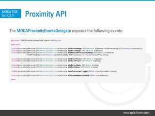 mocaplatform.com
Proximity API
The MOCAProximityEventsDelegate exposes the following events:
MOCA SDK
for iOS 7
@protocol MOCAProximityEventsDelegate <NSObject>!
!
@optional!
!
-(void)proximityService:(MOCAProximityService*)service didEnterRange:(MOCABeacon *)beacon withProximity:(CLProximity)proximity;!
-(void)proximityService:(MOCAProximityService*)service didExitRange:(MOCABeacon *)beacon;!
-(void)proximityService:(MOCAProximityService*)service didBeaconProximityChange:(MOCABeacon*)beacon!
fromProximity:(CLProximity)prevProximity toProximity:(CLProximity)curProximity;!
!
-(void)proximityService:(MOCAProximityService*)service didEnterPlace:(MOCAPlace *)place;!
-(void)proximityService:(MOCAProximityService*)service didExitPlace:(MOCAPlace *)place;!
!
-(void)proximityService:(MOCAProximityService*)service didEnterZone:(MOCAZone *)zone;!
-(void)proximityService:(MOCAProximityService*)service didExitZone:(MOCAZone *)zone;!
!
-(BOOL)proximityService:(MOCAProximityService*)service handleCustomTrigger:(NSString*)customAttribute;!
!
-(void)proximityService:(MOCAProximityService*)service didLoadedBeaconsData:(NSArray*)beacons;!
!
@end!
 