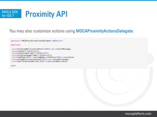 mocaplatform.com
Proximity API
You may also customize actions using MOCAProximityActionsDelegate:
MOCA SDK
for iOS 7
@protocol MOCAProximityActionsDelegate <NSObject>!
!
@optional!
!
-(void)displayNotificationAlert:(NSString *)alertMessage;!
-(void)openUrl:(NSURL*)url;!
-(void)playVideoFromUrl:(NSURL*)url;!
-(void)displayImageFromUrl:(NSURL*)url;!
-(void)addTag:(NSString*)tagName withValue:(NSString*)value;!
-(void)playNotificationSound:(NSString *)soundFilename;!
-(void)performCustomAction:(NSString*)customAttribute;!
!
@end!
 