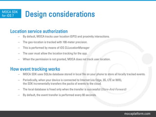 mocaplatform.com
Design considerations
Location service authorization
–  By default, MOCA tracks user location (GPS) and proximity interactions.
–  The geo-location is tracked with 100-meter precision.
–  This is performed by means of iOS CLLocationManager
–  The user must allow the location tracking for the app.
–  When the permission is not granted, MOCA does not track user location.
How event tracking works
–  MOCA SDK uses SQLite database stored in local file on your phone to store all locally tracked events.
–  Periodically, when your device is connected to Internet (via Edge, 3G, LTE or Wifi),
the SDK incrementally transfers the packs of events to the cloud.
–  The local database is freed only when the transfer is successful (Store-And-Forward)
–  By default, the event transfer is performed every 60 seconds.
MOCA SDK
for iOS 7
 