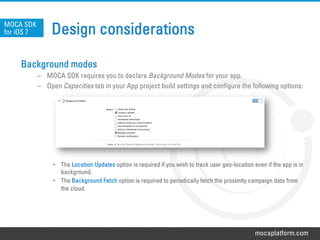 mocaplatform.com
Design considerations
Background modes
–  MOCA SDK requires you to declare Background Modes for your app.
–  Open Capacities tab in your App project build settings and configure the following options:
•  The Location Updates option is required if you wish to track user geo-location even if the app is in
background.
•  The Background Fetch option is required to periodically fetch the proximity campaign data from
the cloud.
MOCA SDK
for iOS 7
 