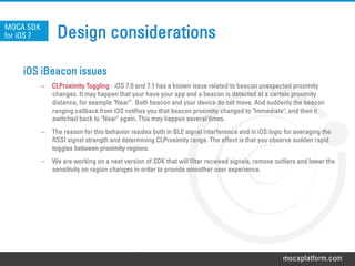 mocaplatform.com
Design considerations
iOS iBeacon issues
–  CLProximity Toggling - iOS 7.0 and 7.1 has a known issue related to beacon unexpected proximity
changes. It may happen that your have your app and a beacon is detected at a certain proximity
distance, for example "Near”. Both beacon and your device do not move. And suddenly the beacon
ranging callback from iOS notifies you that beacon proximity changed to "Immediate", and then it
switched back to "Near" again. This may happen several times.
–  The reason for this behavior resides both in BLE signal interference and in iOS logic for averaging the
RSSI signal strength and determining CLProximity range. The effect is that you observe sudden rapid
toggles between proximity regions.
–  We are working on a next version of SDK that will filter received signals, remove outliers and lower the
sensitivity on region changes in order to provide smoother user experience.
MOCA SDK
for iOS 7
 