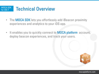 mocaplatform.com
Technical Overview
•  The MOCA SDK lets you effortlessly add iBeacon proximity
experiences and analytics to your iOS app.
•  It enables you to quickly connect to MOCA platform account,
deploy beacon experiences, and track your users.
MOCA SDK
for iOS 7
 