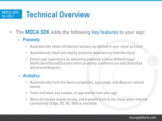 mocaplatform.com
Technical Overview
•  The MOCA SDK adds the following key features to your app:
–  Proximity
•  Automatically detect all beacon sensors as defined in your cloud account.
•  Automatically fetch and deploy proximity experiences from the cloud
•  Enrich user experience by delivering proximity actions (Video/Image/
Notification/Sound/Custom) when proximity conditions are met (Enter/Exit
place/zone/beacon).
–  Analytics
•  Automatically track the device properties, app usage, and iBeacon-related
events
•  Track and store any custom, in-app events from your app
•  Store all tracked events locally, and transmit them to the cloud when Internet
connectivity (Edge, 3G, 4G, Wifi) is available.
MOCA SDK
for iOS 7
 