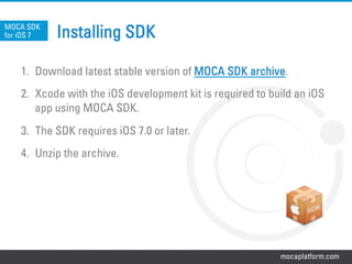 mocaplatform.com
Installing SDK
1.  Download latest stable version of MOCA SDK archive.
2.  Xcode with the iOS development kit is required to build an iOS
app using MOCA SDK.
3.  The SDK requires iOS 7.0 or later.
4.  Unzip the archive.
MOCA SDK
for iOS 7
 