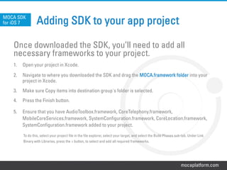 mocaplatform.com
Adding SDK to your app project
Once downloaded the SDK, you’ll need to add all
necessary frameworks to your project.
1.  Open your project in Xcode.
2.  Navigate to where you downloaded the SDK and drag the MOCA.framework folder into your
project in Xcode.
3.  Make sure Copy items into destination group's folder is selected.
4.  Press the Finish button.
5.  Ensure that you have AudioToolbox.framework, CoreTelephony.framework,
MobileCoreServices.framework, SystemConfiguration.framework, CoreLocation.framework,
SystemConfiguration.framework added to your project.
To do this, select your project file in the file explorer, select your target, and select the Build Phases sub-tab. Under Link
Binary with Libraries, press the + button, to select and add all required frameworks.
MOCA SDK
for iOS 7
 