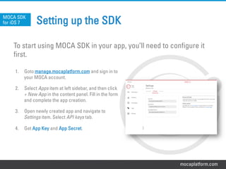 mocaplatform.com
Setting up the SDK
To start using MOCA SDK in your app, you’ll need to configure it
first.
MOCA SDK
for iOS 7
1.  Goto manage.mocaplatform.com and sign in to
your MOCA account.
2.  Select Apps item at left sidebar, and then click
+ New App in the content panel. Fill in the form
and complete the app creation.
3.  Open newly created app and navigate to
Settings item. Select API keys tab.
4.  Get App Key and App Secret.
 