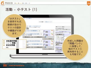 活動 – 小テスト  (1)

    「小テスト」
    を使用すれば、
    教師が自分で
    テストの設計
    や構築ができ
      ます。


l  多肢選択問題         作成した問題を
l  ○  /  ×  問題    「問題バンク」
l  記述式問題
    etc.             に保管して、
                    他のテストに
                   再利用すること
                     も可能です。



                              12
 