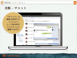 活動  – チャット

「チャット」の
機能を使用する
  ことにより、
コース参加者が
リアルタイムに
 議論できます。




             16
 