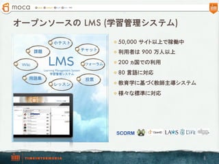 オープンソースの  LMS (学習管理システム)

                    小テスト                           l  50,000 サイト以上で稼働中
                                          チャット
        課題                                         l  利用者は  900 万人以上

 Wiki           LMS
             Learning Management System
                                           フォーラム   l  200 ヵ国での利用

                 学習管理システム                          l  80 言語に対応
    用語集                                    投票
                    レッスン                           l  教育学に基づく教師主導システム

                                                   l  様々な標準に対応




                                                   SCORM




                                                                           6
 