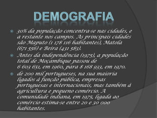  30% da população concentra-se nas cidades, e
a restante nos campos. As principais cidades
são Maputo (1 178 116 habitantes), Matola
(671 556) e Beira (431 583).
 Antes da independência (1975), a população
total de Moçambique passou de
6 603 651, em 1960, para 8 168 933, em 1970.
 de 200 mil portugueses, na sua maioria
ligados à função pública, empresas
portuguesas e internacionais, mas também à
agricultura e pequeno comércio. A
comunidade indiana, em 1975, ligada ao
comércio estima-se entre 20 e 30 000
habitantes.
 
